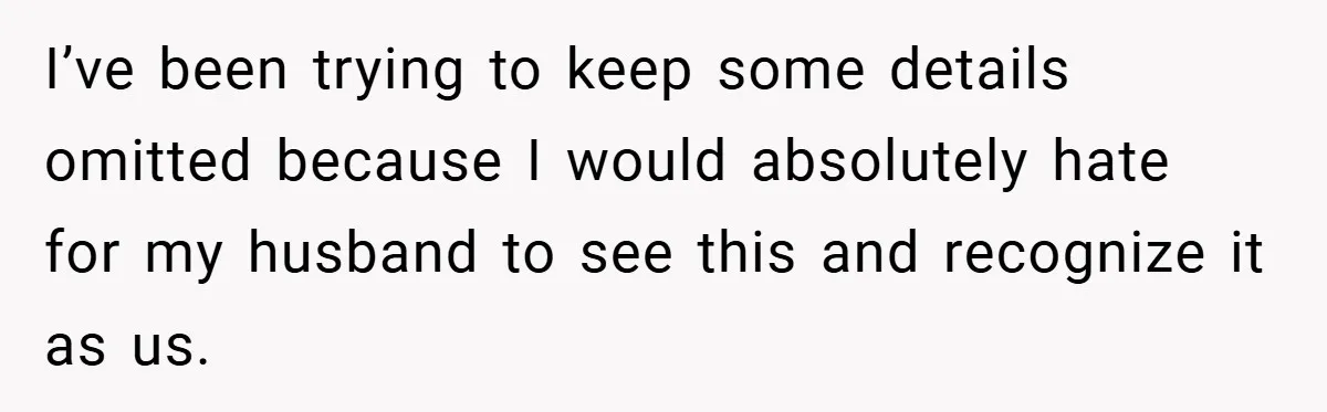 I’ve been trying to keep some details omitted because I would absolutely hate for my husband to see this and recognize it as us.