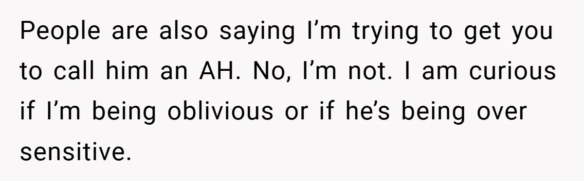 People are also saying I’m trying to get you to call him an AH. No, I’m not. I am curious if I’m being oblivious or if he’s being over sensitive.