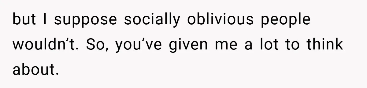 but I suppose socially oblivious people wouldn’t. So, you’ve given me a lot to think about.