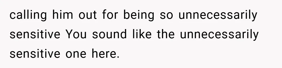 calling him out for being so unnecessarily sensitive You sound like the unnecessarily sensitive one here.