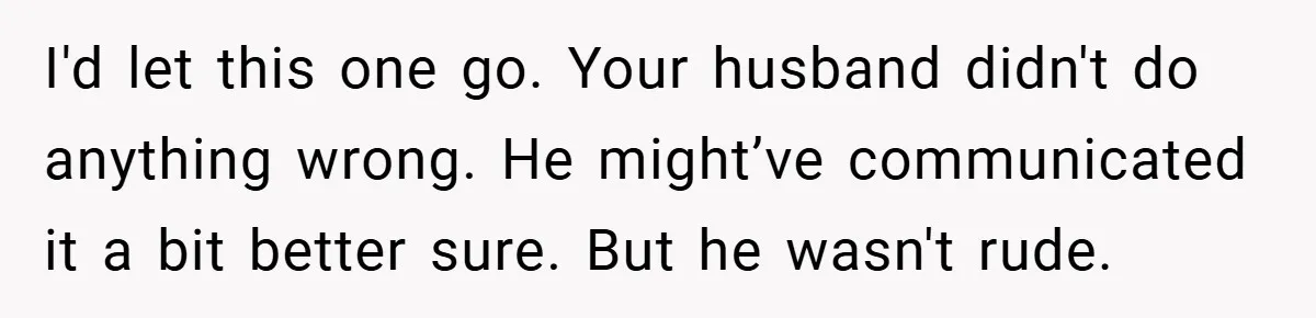 I'd let this one go. Your husband didn't do anything wrong. He might’ve communicated it a bit better sure. But he wasn't rude.