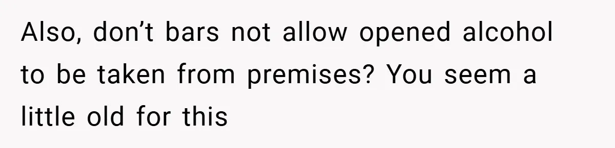 Also, don’t bars not allow opened alcohol to be taken from premises? You seem a little old for this