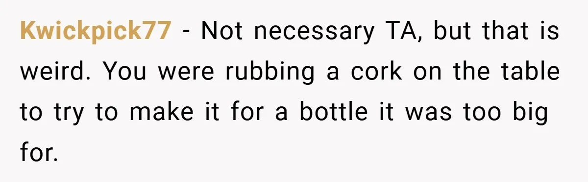 Kwickpick77 − Not necessary TA, but that is weird. You were rubbing a cork on the table to try to make it for a bottle it was too big for.