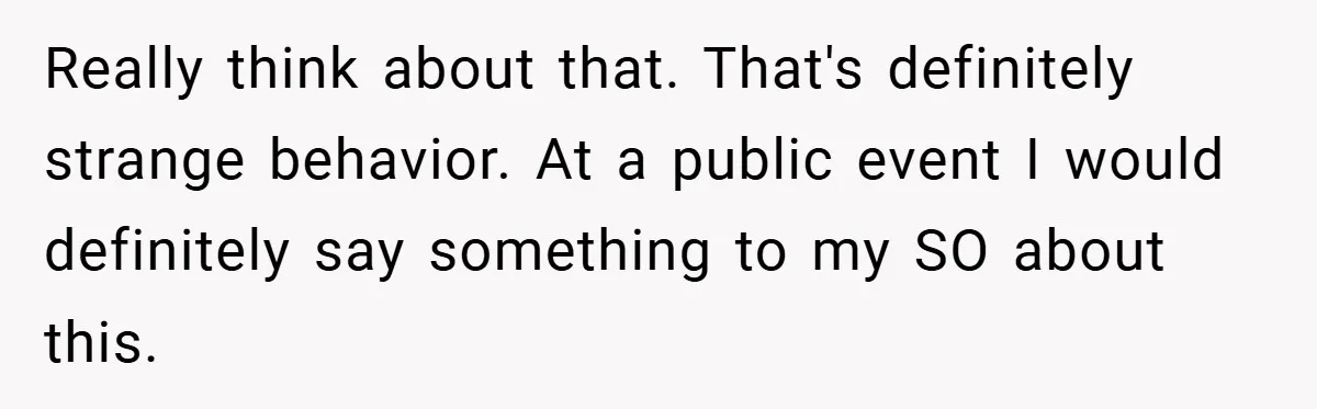 Really think about that. That's definitely strange behavior. At a public event I would definitely say something to my SO about this.