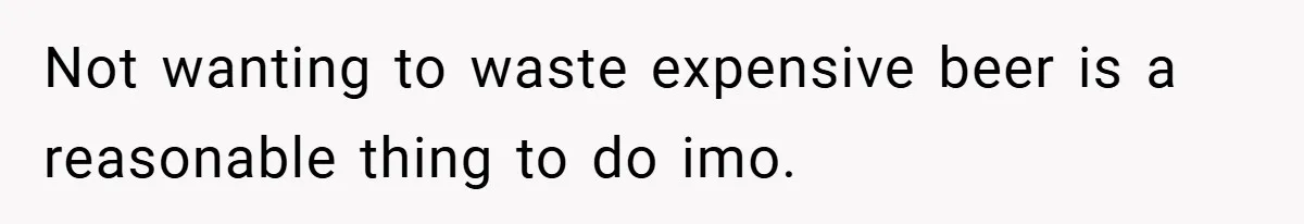 Not wanting to waste expensive beer is a reasonable thing to do imo.
