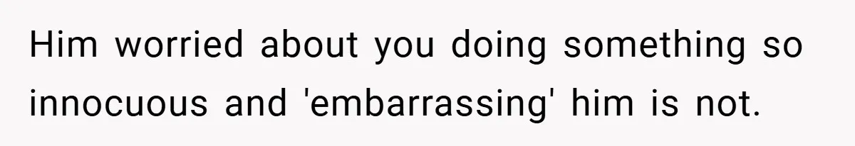 Him worried about you doing something so innocuous and 'embarrassing' him is not.
