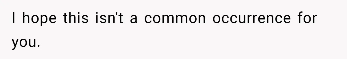 I hope this isn't a common occurrence for you.