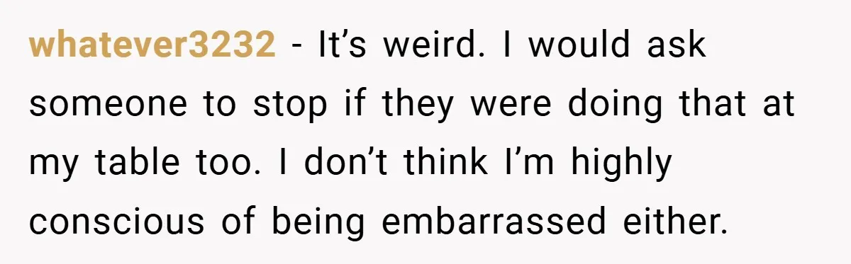 whatever3232 − It’s weird. I would ask someone to stop if they were doing that at my table too. I don’t think I’m highly conscious of being embarrassed either.