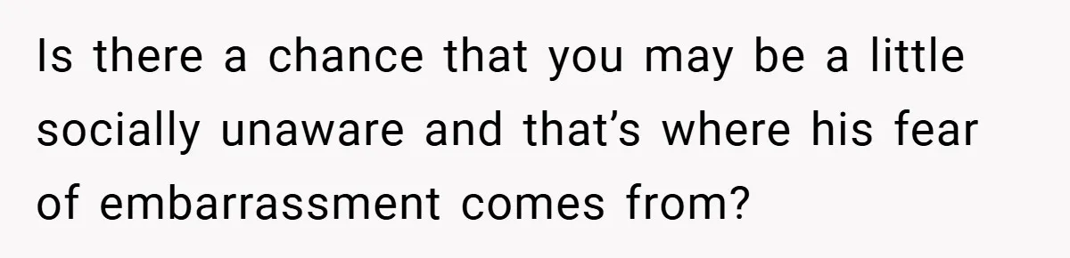 Is there a chance that you may be a little socially unaware and that’s where his fear of embarrassment comes from?