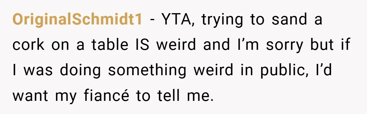 OriginalSchmidt1 − YTA, trying to sand a cork on a table IS weird and I’m sorry but if I was doing something weird in public, I’d want my fiancé to...