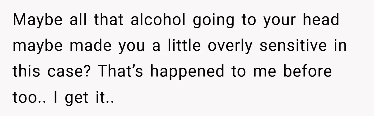 Maybe all that alcohol going to your head maybe made you a little overly sensitive in this case? That’s happened to me before too.. I get it..