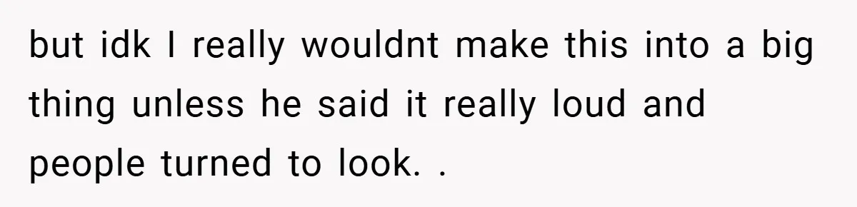 but idk I really wouldnt make this into a big thing unless he said it really loud and people turned to look. .