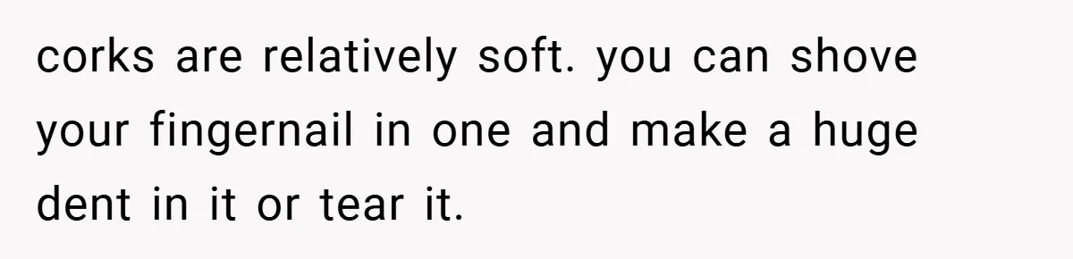 corks are relatively soft. you can shove your fingernail in one and make a huge dent in it or tear it.