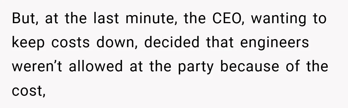 But, at the last minute, the CEO, wanting to keep costs down, decided that engineers weren’t allowed at the party because of the cost,