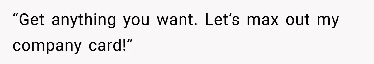 “Get anything you want. Let’s max out my company card!”