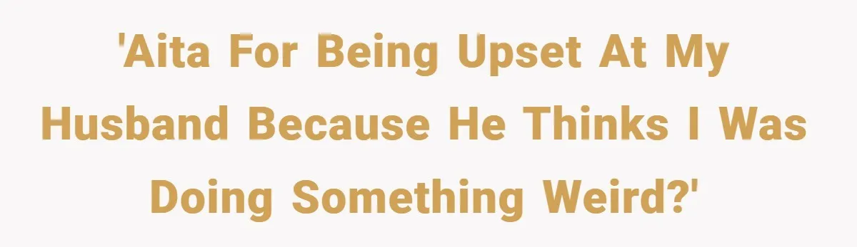 'AITA for being upset at my husband because he thinks I was doing something weird?'