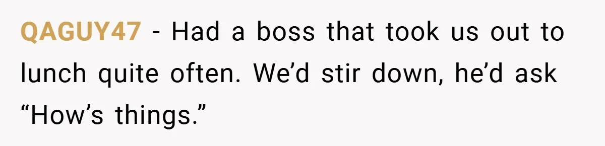 QAGUY47 − Had a boss that took us out to lunch quite often. We’d stir down, he’d ask “How’s things.”