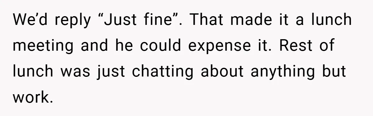 We’d reply “Just fine”. That made it a lunch meeting and he could expense it. Rest of lunch was just chatting about anything but work.