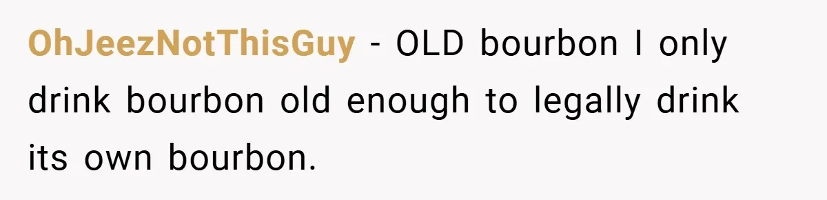 OhJeezNotThisGuy − OLD bourbon I only drink bourbon old enough to legally drink its own bourbon.