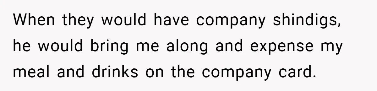 When they would have company shindigs, he would bring me along and expense my meal and drinks on the company card.