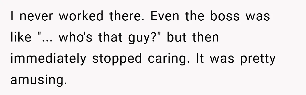 I never worked there. Even the boss was like "... who's that guy?" but then immediately stopped caring. It was pretty amusing.