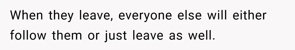 When they leave, everyone else will either follow them or just leave as well.