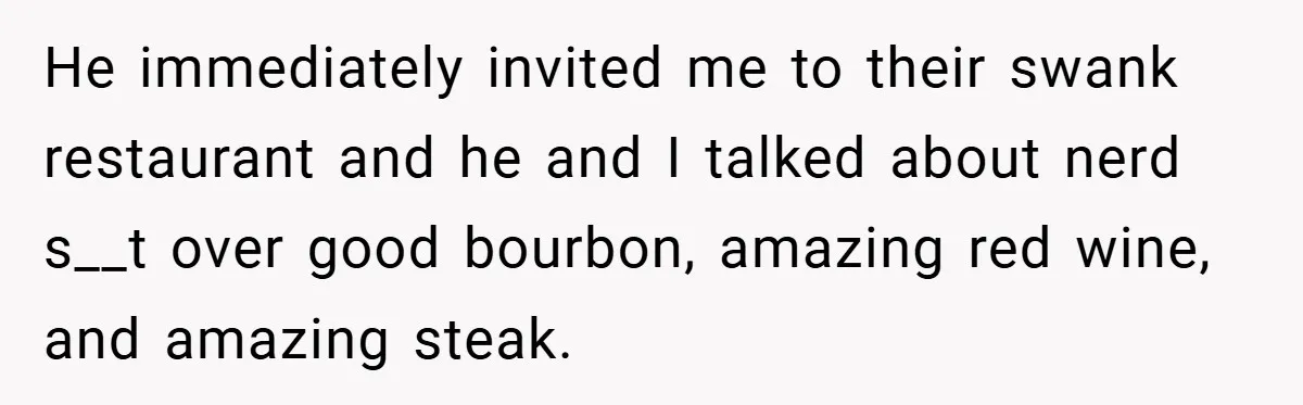 He immediately invited me to their swank restaurant and he and I talked about nerd s__t over good bourbon, amazing red wine, and amazing steak.