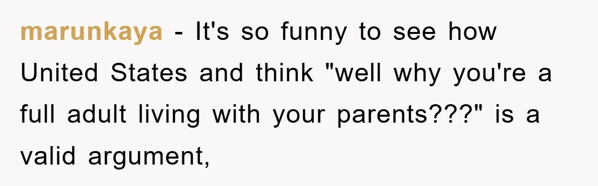 marunkaya − It's so funny to see how United States and think "well why you're a full adult living with your parents???" is a valid argument,