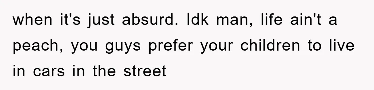when it's just absurd. Idk man, life ain't a peach, you guys prefer your children to live in cars in the street