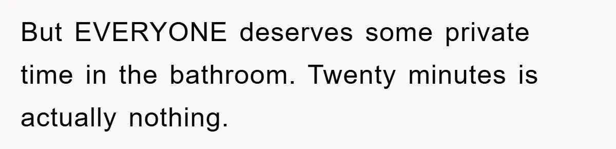 But EVERYONE deserves some private time in the bathroom. Twenty minutes is actually nothing.