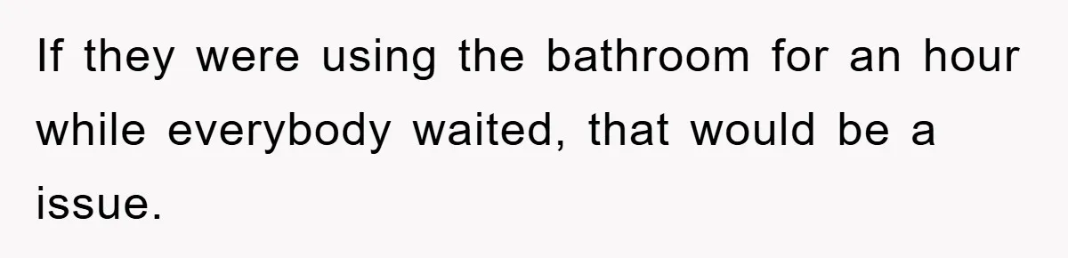 If they were using the bathroom for an hour while everybody waited, that would be a issue.