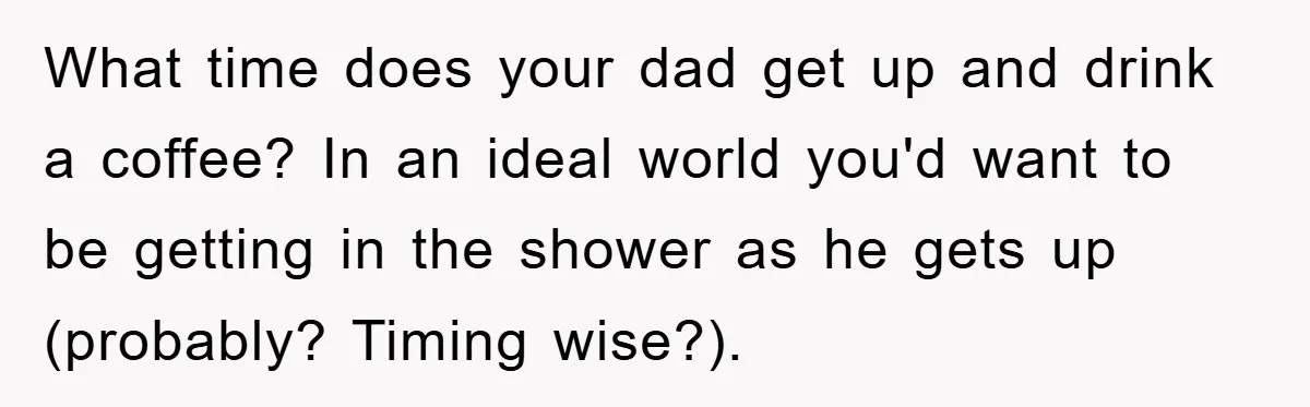 What time does your dad get up and drink a coffee? In an ideal world you'd want to be getting in the shower as he gets up (probably? Timing wise?).