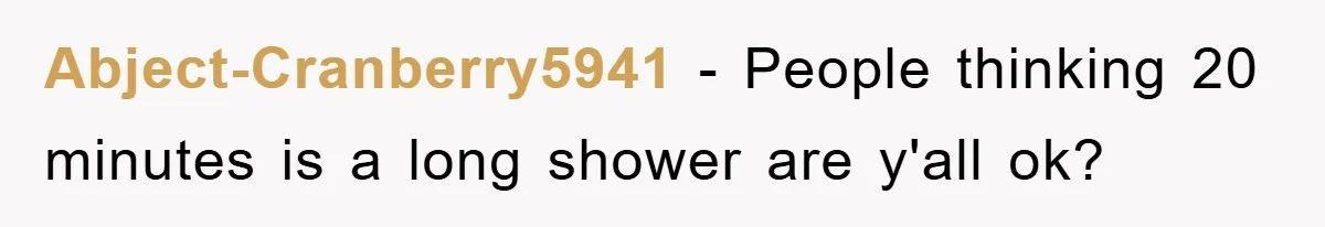 Abject-Cranberry5941 − People thinking 20 minutes is a long shower are y'all ok?