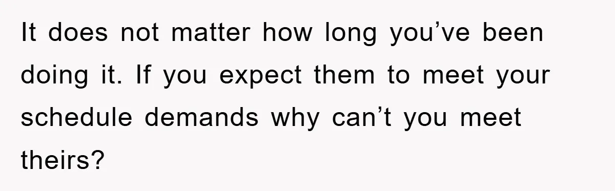 It does not matter how long you’ve been doing it. If you expect them to meet your schedule demands why can’t you meet theirs?