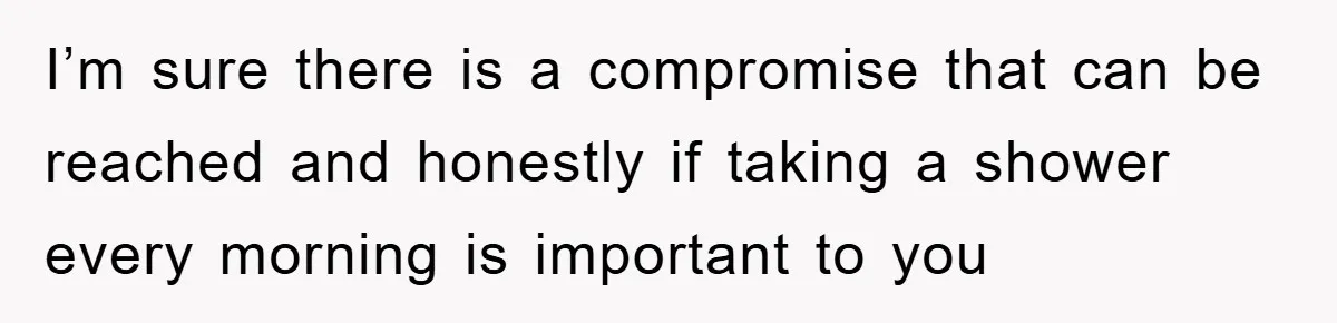 I’m sure there is a compromise that can be reached and honestly if taking a shower every morning is important to you