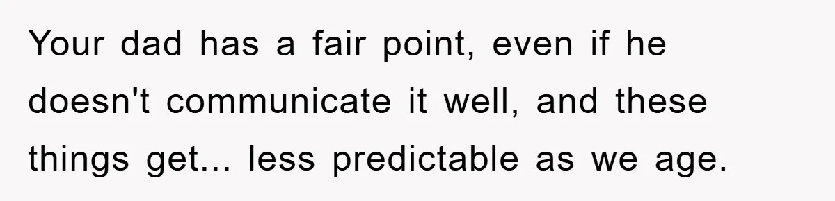 Your dad has a fair point, even if he doesn't communicate it well, and these things get... less predictable as we age.