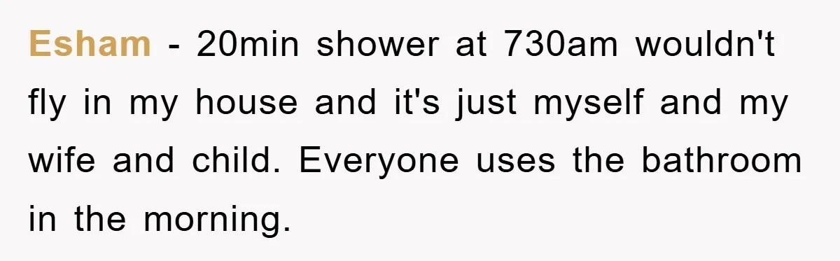 Esham − 20min shower at 730am wouldn't fly in my house and it's just myself and my wife and child. Everyone uses the bathroom in the morning.