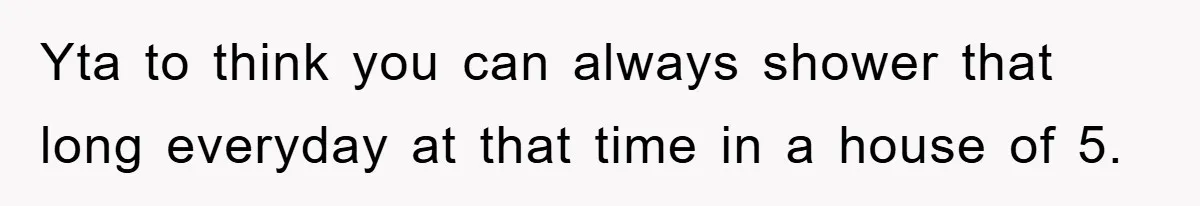 Yta to think you can always shower that long everyday at that time in a house of 5.