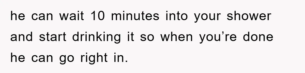 he can wait 10 minutes into your shower and start drinking it so when you’re done he can go right in.