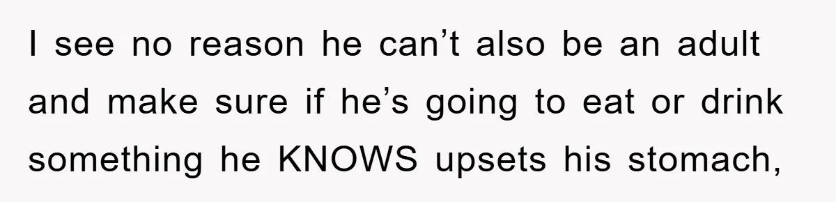 I see no reason he can’t also be an adult and make sure if he’s going to eat or drink something he KNOWS upsets his stomach,