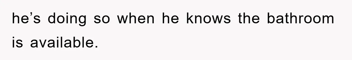 he’s doing so when he knows the bathroom is available.