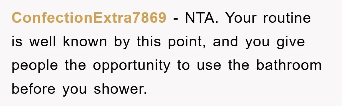 ConfectionExtra7869 − NTA. Your routine is well known by this point, and you give people the opportunity to use the bathroom before you shower.