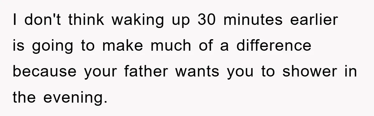 I don't think waking up 30 minutes earlier is going to make much of a difference because your father wants you to shower in the evening.
