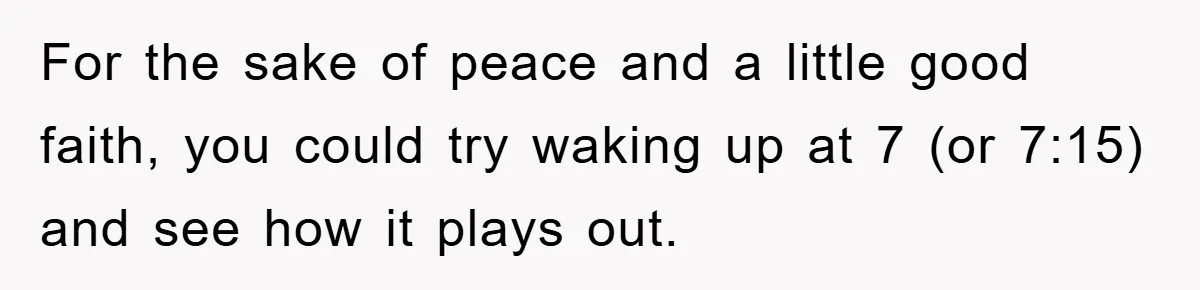 For the sake of peace and a little good faith, you could try waking up at 7 (or 7:15) and see how it plays out.