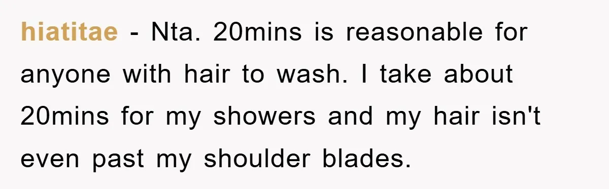 hiatitae − Nta. 20mins is reasonable for anyone with hair to wash. I take about 20mins for my showers and my hair isn't even past my shoulder blades.