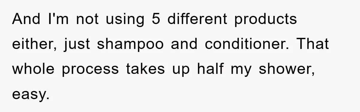 And I'm not using 5 different products either, just shampoo and conditioner. That whole process takes up half my shower, easy.