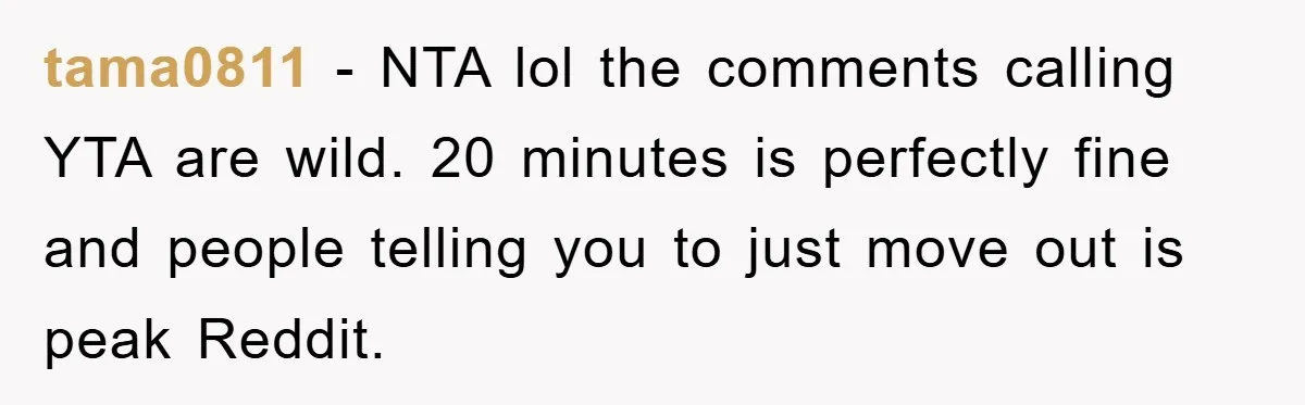 tama0811 − NTA lol the comments calling YTA are wild. 20 minutes is perfectly fine and people telling you to just move out is peak Reddit.
