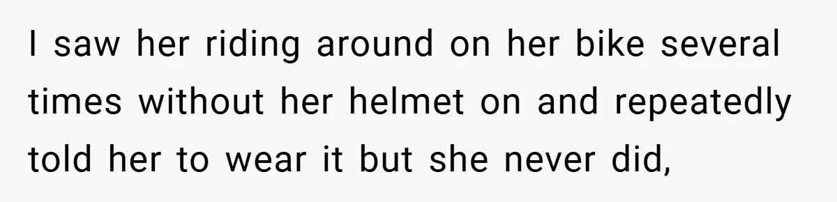 I saw her riding around on her bike several times without her helmet on and repeatedly told her to wear it but she never did,