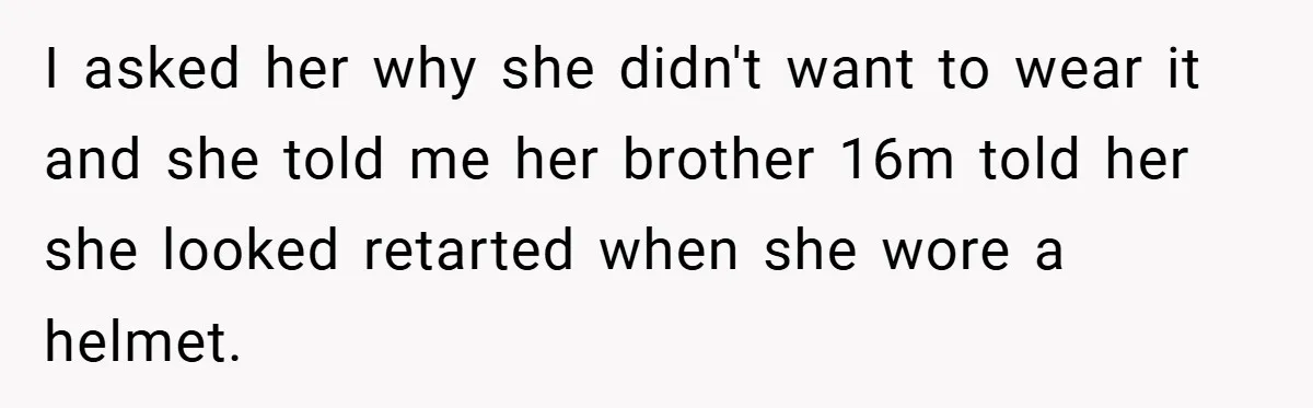 I asked her why she didn't want to wear it and she told me her brother 16m told her she looked retarted when she wore a helmet.