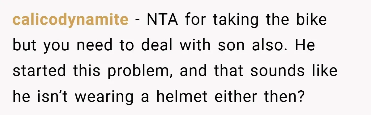calicodynamite − NTA for taking the bike but you need to deal with son also. He started this problem, and that sounds like he isn’t wearing a helmet either then?